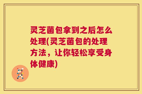 灵芝菌包拿到之后怎么处理(灵芝菌包的处理方法,让你轻松享受身体健康) 第1张 灵芝菌包拿到之后怎么处理(灵芝菌包的处理方法,让你轻松享受身体健康) 第1张
