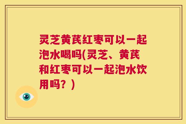 灵芝黄芪红枣可以一起泡水喝吗(灵芝、黄芪和红枣可以一起泡水饮用吗？)  第1张