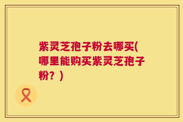 紫灵芝孢子粉去哪买(哪里能购买紫灵芝孢子粉？)  第1张