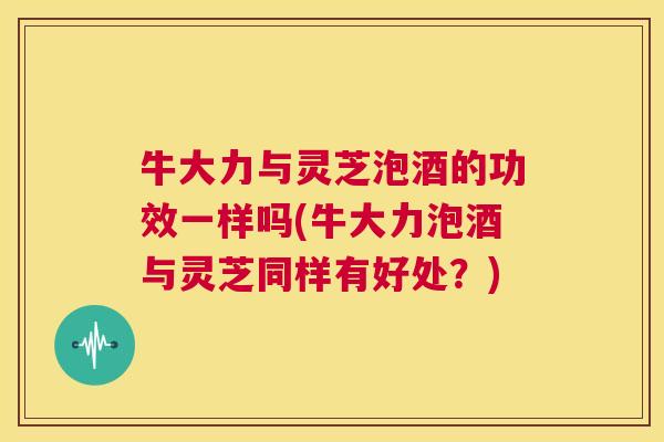 牛大力与灵芝泡酒的功效一样吗(牛大力泡酒与灵芝同样有好处?) 第1张 牛大力与灵芝泡酒的功效一样吗(牛大力泡酒与灵芝同样有好处?) 第1张