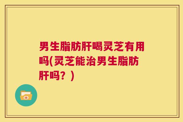 男生脂肪肝喝灵芝有用吗(灵芝能治男生脂肪肝吗?) 第1张 男生脂肪肝喝灵芝有用吗(灵芝能治男生脂肪肝吗?) 第1张