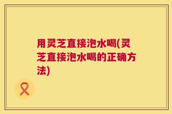 用灵芝直接泡水喝(灵芝直接泡水喝的正确方法) 第1张 用灵芝直接泡水喝(灵芝直接泡水喝的正确方法) 第1张