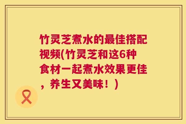 竹灵芝煮水的最佳搭配视频(竹灵芝和这6种食材一起煮水效果更佳,养生又美味!) 第1张 竹灵芝煮水的最佳搭配视频(竹灵芝和这6种食材一起煮水效果更佳,养生又美味!) 第1张