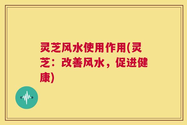 灵芝风水使用作用(灵芝:改善风水,促进健康) 第1张 灵芝风水使用作用(灵芝:改善风水,促进健康) 第1张