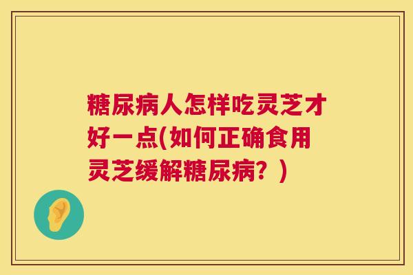 糖尿病人怎样吃灵芝才好一点(如何正确食用灵芝缓解糖尿病?) 第1张 糖尿病人怎样吃灵芝才好一点(如何正确食用灵芝缓解糖尿病?) 第1张