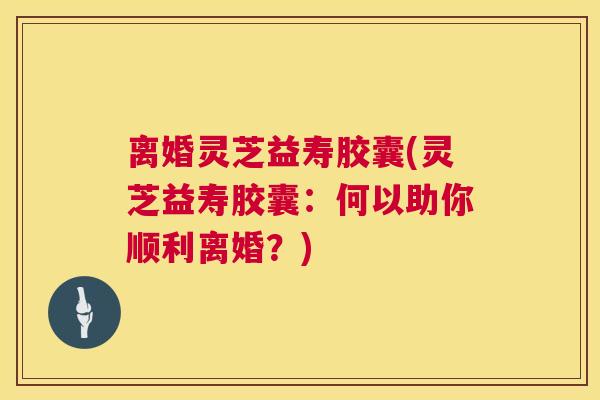 离婚灵芝益寿胶囊(灵芝益寿胶囊:何以助你顺利离婚?) 第1张 离婚灵芝益寿胶囊(灵芝益寿胶囊:何以助你顺利离婚?) 第1张