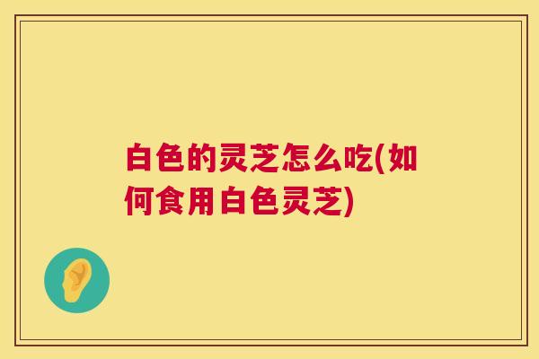 白色的灵芝怎么吃(如何食用白色灵芝)  第1张
