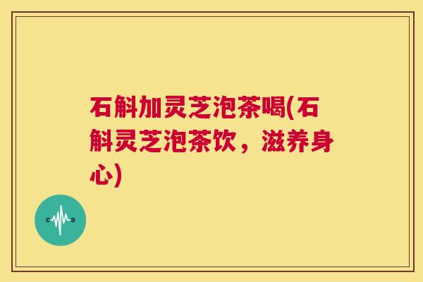 石斛加灵芝泡茶喝(石斛灵芝泡茶饮,滋养身心) 第1张 石斛加灵芝泡茶喝(石斛灵芝泡茶饮,滋养身心) 第1张
