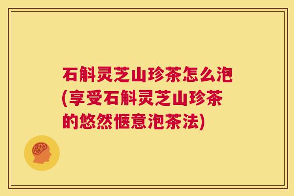石斛灵芝山珍茶怎么泡(享受石斛灵芝山珍茶的悠然惬意泡茶法) 第1张 石斛灵芝山珍茶怎么泡(享受石斛灵芝山珍茶的悠然惬意泡茶法) 第1张