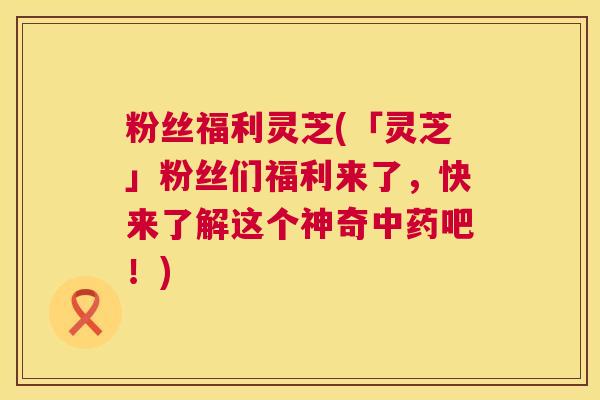 粉丝福利灵芝(「灵芝」粉丝们福利来了，快来了解这个神奇中药吧！)  第1张