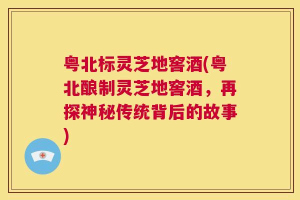 粤北标灵芝地窖酒(粤北酿制灵芝地窖酒，再探神秘传统背后的故事)  第1张