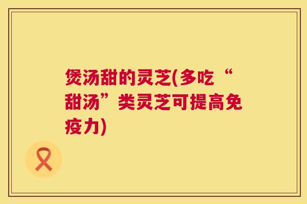 煲汤甜的灵芝(多吃“甜汤”类灵芝可提高免疫力) 第1张 煲汤甜的灵芝(多吃“甜汤”类灵芝可提高免疫力) 第1张