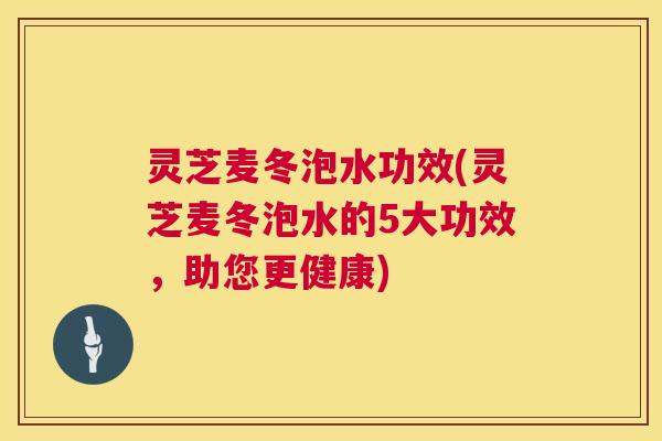 灵芝麦冬泡水功效(灵芝麦冬泡水的5大功效,助您更健康) 第1张 灵芝麦冬泡水功效(灵芝麦冬泡水的5大功效,助您更健康) 第1张