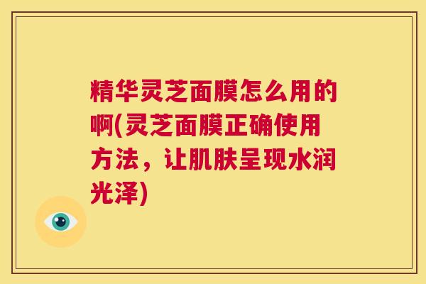 精华灵芝面膜怎么用的啊(灵芝面膜正确使用方法,让肌肤呈现水润光泽) 第1张 精华灵芝面膜怎么用的啊(灵芝面膜正确使用方法,让肌肤呈现水润光泽) 第1张