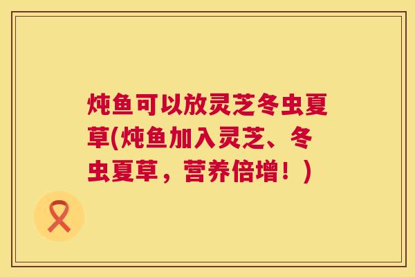 炖鱼可以放灵芝冬虫夏草(炖鱼加入灵芝、冬虫夏草,营养倍增!) 第1张 炖鱼可以放灵芝冬虫夏草(炖鱼加入灵芝、冬虫夏草,营养倍增!) 第1张