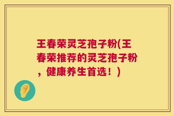 王春荣灵芝孢子粉(王春荣推荐的灵芝孢子粉,健康养生首选!) 第1张 王春荣灵芝孢子粉(王春荣推荐的灵芝孢子粉,健康养生首选!) 第1张