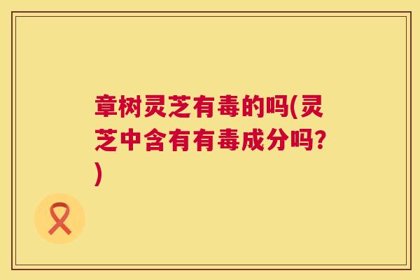 章树灵芝有毒的吗(灵芝中含有有毒成分吗?) 第1张 章树灵芝有毒的吗(灵芝中含有有毒成分吗?) 第1张