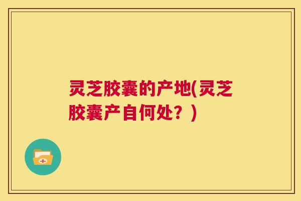 灵芝胶囊的产地(灵芝胶囊产自何处？)  第1张