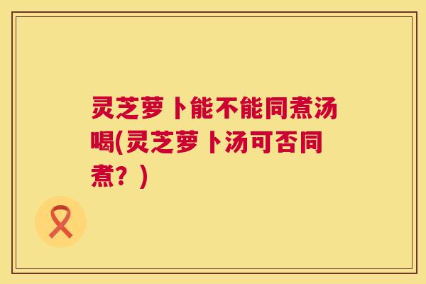 灵芝萝卜能不能同煮汤喝(灵芝萝卜汤可否同煮?) 第1张 灵芝萝卜能不能同煮汤喝(灵芝萝卜汤可否同煮?) 第1张