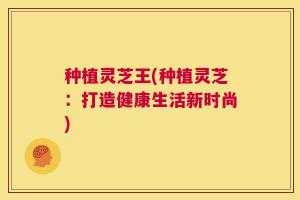 种植灵芝王(种植灵芝：打造健康生活新时尚)  第1张