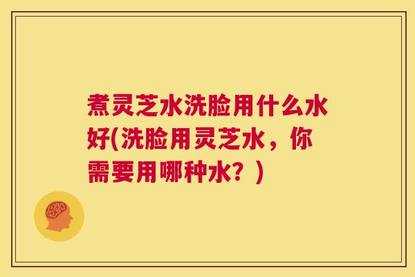 煮灵芝水洗脸用什么水好(洗脸用灵芝水,你需要用哪种水?) 第1张 煮灵芝水洗脸用什么水好(洗脸用灵芝水,你需要用哪种水?) 第1张