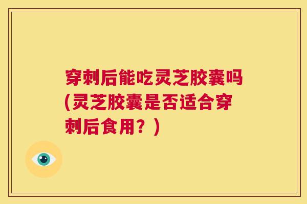 穿刺后能吃灵芝胶囊吗(灵芝胶囊是否适合穿刺后食用？)  第1张