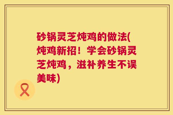 砂锅灵芝炖鸡的做法(炖鸡新招!学会砂锅灵芝炖鸡,滋补养生不误美味) 第1张 砂锅灵芝炖鸡的做法(炖鸡新招!学会砂锅灵芝炖鸡,滋补养生不误美味) 第1张
