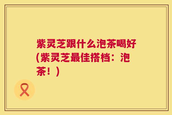紫灵芝跟什么泡茶喝好(紫灵芝最佳搭档：泡茶！)  第1张
