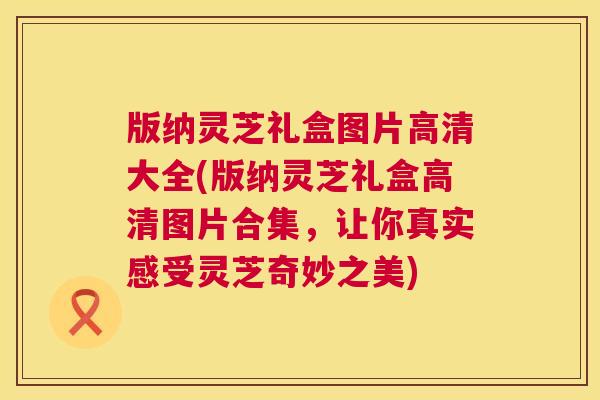 版纳灵芝礼盒图片高清大全(版纳灵芝礼盒高清图片合集,让你真实感受灵芝奇妙之美) 第1张 版纳灵芝礼盒图片高清大全(版纳灵芝礼盒高清图片合集,让你真实感受灵芝奇妙之美) 第1张