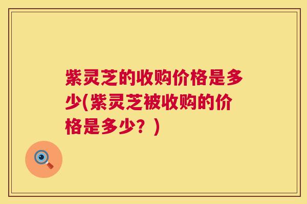紫灵芝的收购价格是多少(紫灵芝被收购的价格是多少?) 第1张 紫灵芝的收购价格是多少(紫灵芝被收购的价格是多少?) 第1张