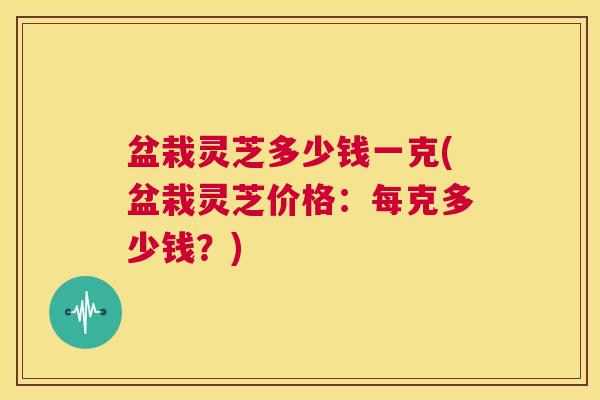 盆栽灵芝多少钱一克(盆栽灵芝价格：每克多少钱？)  第1张