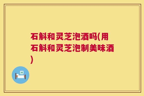 石斛和灵芝泡酒吗(用石斛和灵芝泡制美味酒) 第1张 石斛和灵芝泡酒吗(用石斛和灵芝泡制美味酒) 第1张