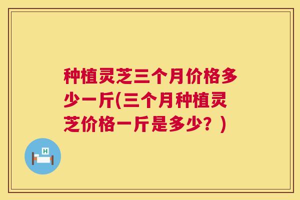 种植灵芝三个月价格多少一斤(三个月种植灵芝价格一斤是多少?) 第1张 种植灵芝三个月价格多少一斤(三个月种植灵芝价格一斤是多少?) 第1张
