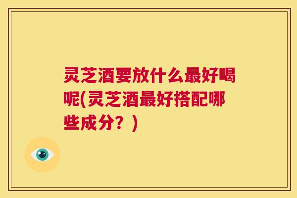 灵芝酒要放什么最好喝呢(灵芝酒最好搭配哪些成分?) 第1张 灵芝酒要放什么最好喝呢(灵芝酒最好搭配哪些成分?) 第1张