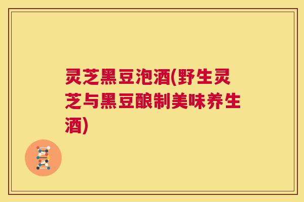 灵芝黑豆泡酒(野生灵芝与黑豆酿制美味养生酒)  第1张