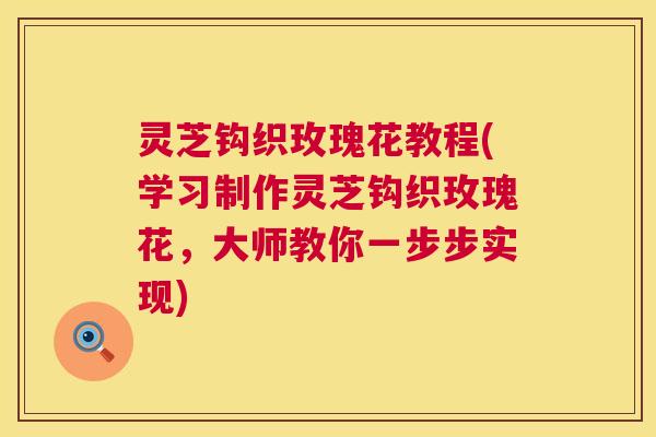 灵芝钩织玫瑰花教程(学习制作灵芝钩织玫瑰花,大师教你一步步实现) 第1张 灵芝钩织玫瑰花教程(学习制作灵芝钩织玫瑰花,大师教你一步步实现) 第1张
