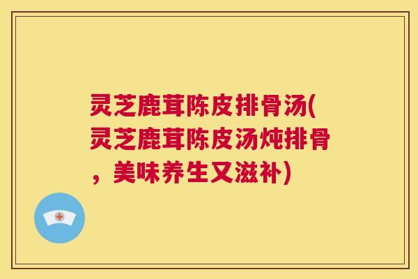 灵芝鹿茸陈皮排骨汤(灵芝鹿茸陈皮汤炖排骨,美味养生又滋补) 第1张 灵芝鹿茸陈皮排骨汤(灵芝鹿茸陈皮汤炖排骨,美味养生又滋补) 第1张