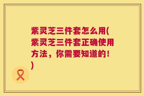 紫灵芝三件套怎么用(紫灵芝三件套正确使用方法,你需要知道的!) 第1张 紫灵芝三件套怎么用(紫灵芝三件套正确使用方法,你需要知道的!) 第1张