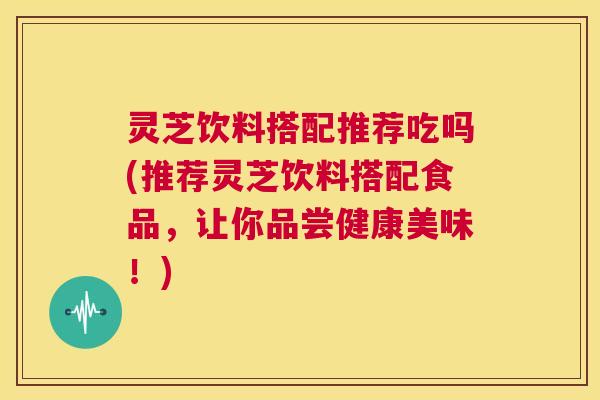 灵芝饮料搭配推荐吃吗(推荐灵芝饮料搭配食品,让你品尝健康美味!) 第1张 灵芝饮料搭配推荐吃吗(推荐灵芝饮料搭配食品,让你品尝健康美味!) 第1张