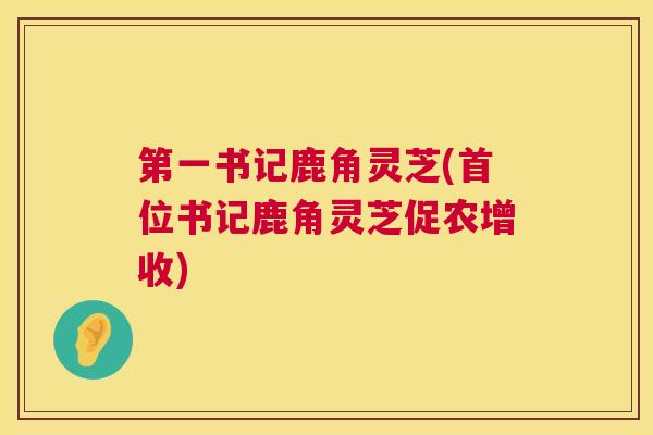 第一书记鹿角灵芝(首位书记鹿角灵芝促农增收) 第1张 第一书记鹿角灵芝(首位书记鹿角灵芝促农增收) 第1张