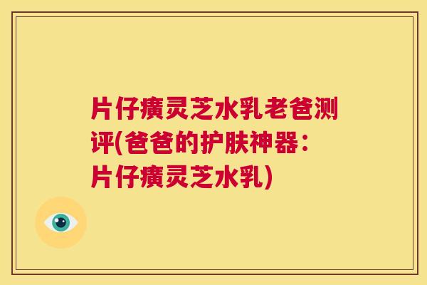 片仔癀灵芝水乳老爸测评(爸爸的护肤神器：片仔癀灵芝水乳)  第1张