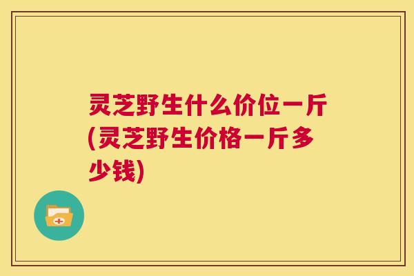 灵芝野生什么价位一斤(灵芝野生价格一斤多少钱) 第1张 灵芝野生什么价位一斤(灵芝野生价格一斤多少钱) 第1张