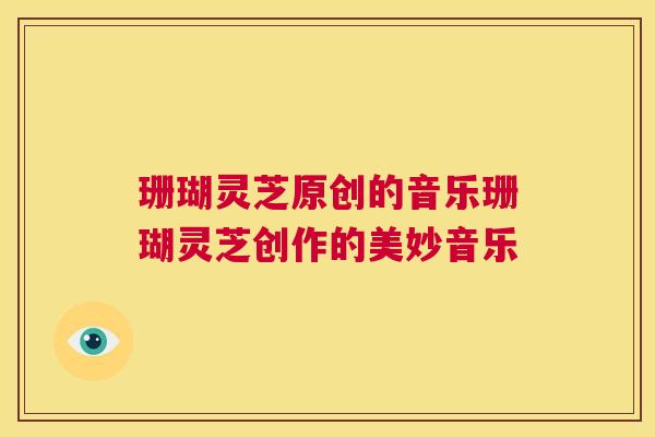 珊瑚灵芝原创的音乐珊瑚灵芝创作的美妙音乐  第1张