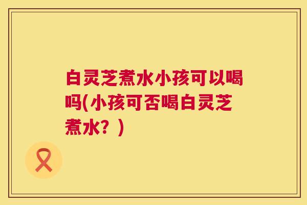 白灵芝煮水小孩可以喝吗(小孩可否喝白灵芝煮水?) 第1张 白灵芝煮水小孩可以喝吗(小孩可否喝白灵芝煮水?) 第1张