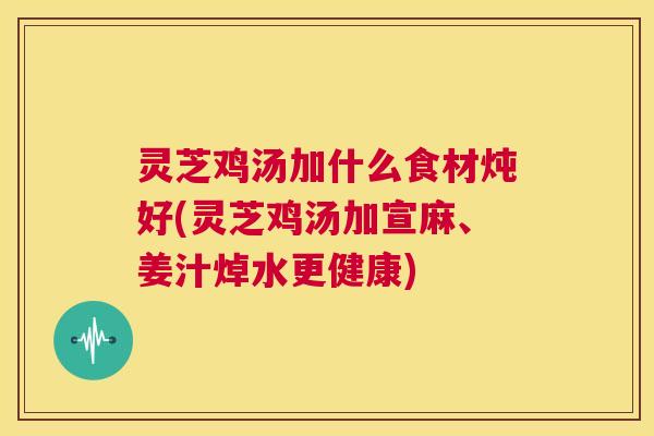 灵芝鸡汤加什么食材炖好(灵芝鸡汤加宣麻、姜汁焯水更健康)  第1张