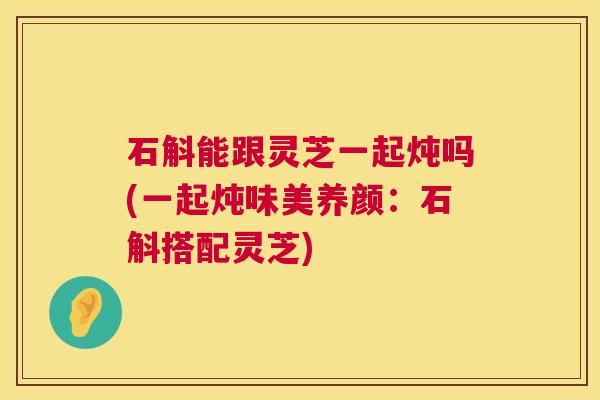 石斛能跟灵芝一起炖吗(一起炖味美养颜:石斛搭配灵芝) 第1张 石斛能跟灵芝一起炖吗(一起炖味美养颜:石斛搭配灵芝) 第1张