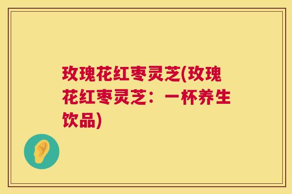 玫瑰花红枣灵芝(玫瑰花红枣灵芝:一杯养生饮品) 第1张 玫瑰花红枣灵芝(玫瑰花红枣灵芝:一杯养生饮品) 第1张