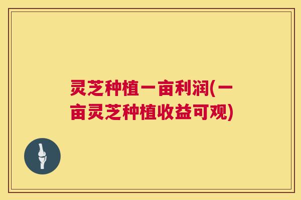 灵芝种植一亩利润(一亩灵芝种植收益可观) 第1张 灵芝种植一亩利润(一亩灵芝种植收益可观) 第1张