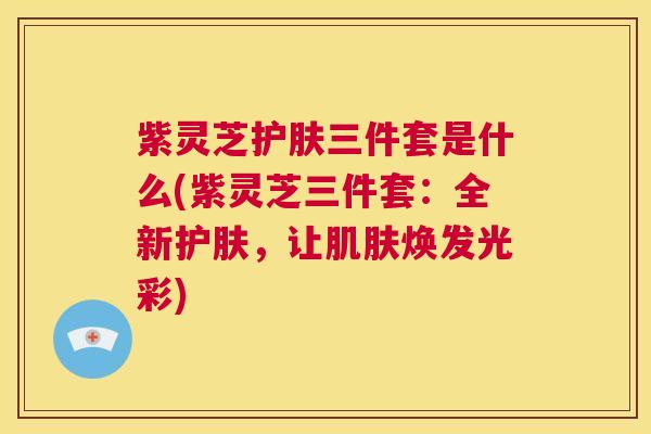 紫灵芝护肤三件套是什么(紫灵芝三件套:全新护肤,让肌肤焕发光彩) 第1张 紫灵芝护肤三件套是什么(紫灵芝三件套:全新护肤,让肌肤焕发光彩) 第1张