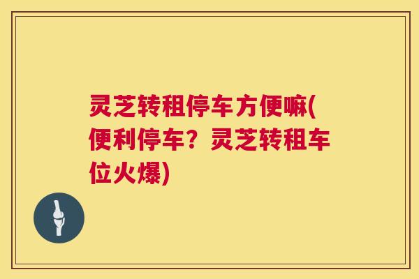 灵芝转租停车方便嘛(便利停车?灵芝转租车位火爆) 第1张 灵芝转租停车方便嘛(便利停车?灵芝转租车位火爆) 第1张